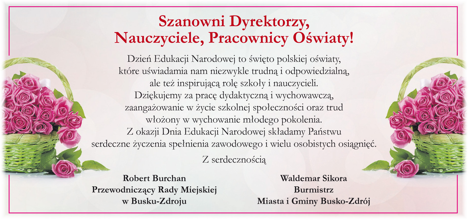 Szanowni Dyrektorzy,  Nauczyciele, Pracownicy Oświaty!  Dzień Edukacji Narodowej to święto polskiej oświaty,  które uświadamia nam niezwykle trudną  i  odpowiedzialną,  ale też inspirującą rolę szkoły i nauczycieli,  Dziękujemy za pracę dydaktyczną i wychowawczą,  zaangażowanie w życie szkolnej społeczności oraz trud  włożony w wychowanie młodego pokolenia. Z okazji Dnia Edukacji Narodowej składamy Państwu  serdeczne życzenia spełnienia zawodowego  i wielu osobistych osiągnięć.